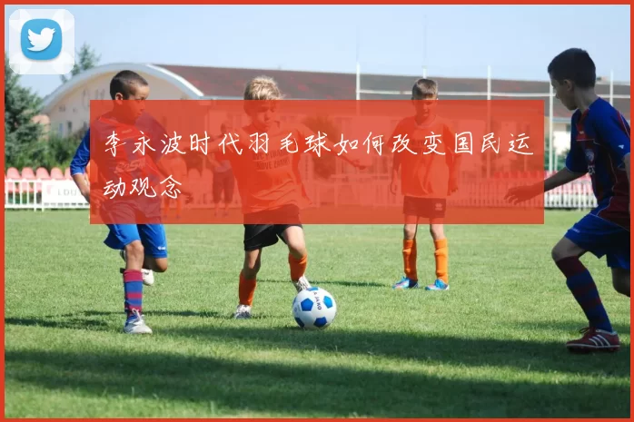李永波时代羽毛球如何改变国民运动观念