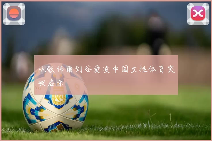 从张伟丽到谷爱凌中国女性体育突破启示