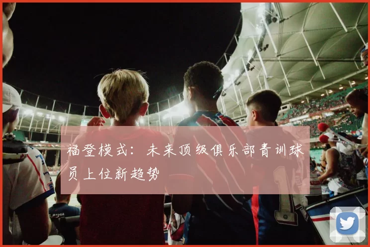 福登模式：未来顶级俱乐部青训球员上位新趋势