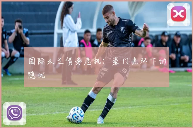 国际米兰债务危机：豪门光环下的隐忧