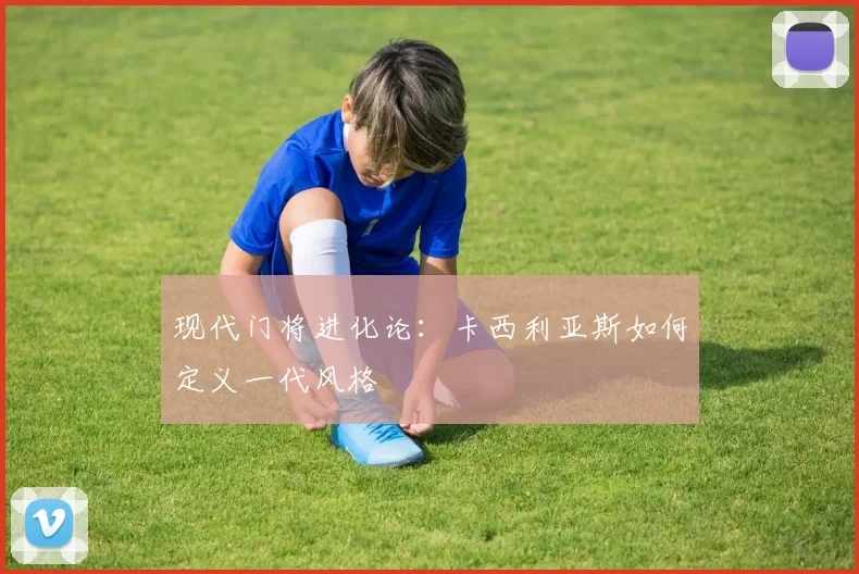 现代门将进化论：卡西利亚斯如何定义一代风格